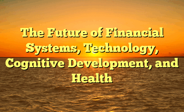 The Future of Financial Systems, Technology, Cognitive Development, and Health