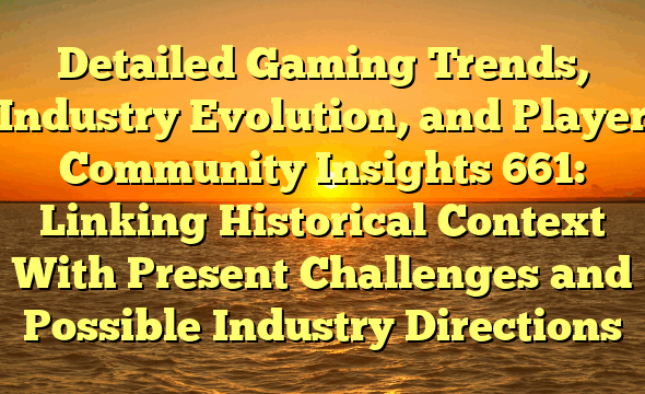Detailed Gaming Trends, Industry Evolution, and Player Community Insights 661: Linking Historical Context With Present Challenges and Possible Industry Directions