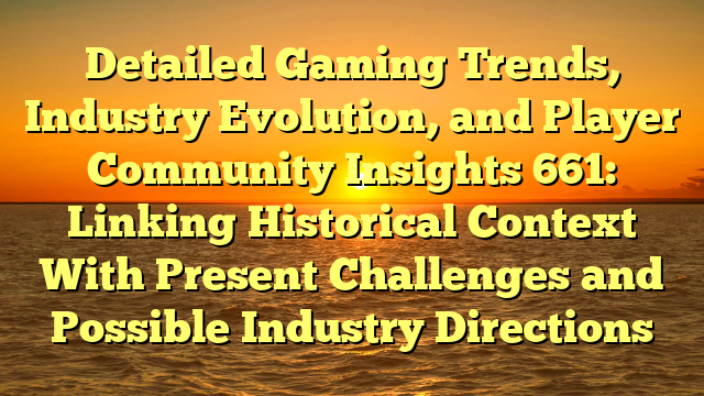 Detailed Gaming Trends, Industry Evolution, and Player Community Insights 661: Linking Historical Context With Present Challenges and Possible Industry Directions