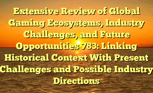 Extensive Review of Global Gaming Ecosystems, Industry Challenges, and Future Opportunities 783: Linking Historical Context With Present Challenges and Possible Industry Directions