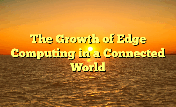 The Growth of Edge Computing in a Connected World