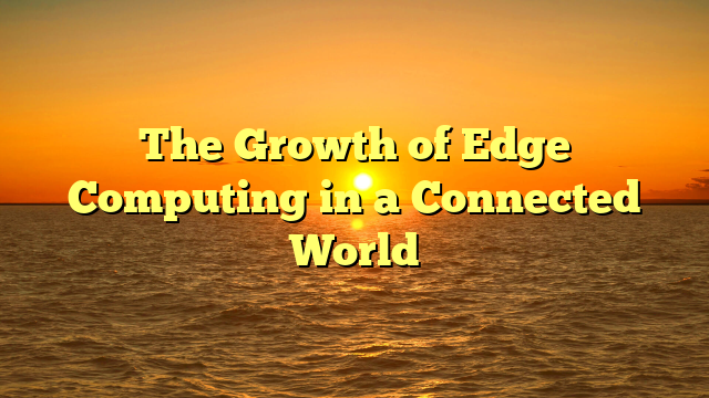 The Growth of Edge Computing in a Connected World