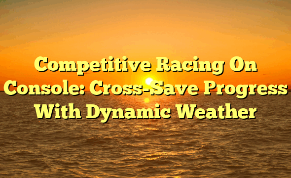 Competitive Racing On Console: Cross-Save Progress With Dynamic Weather