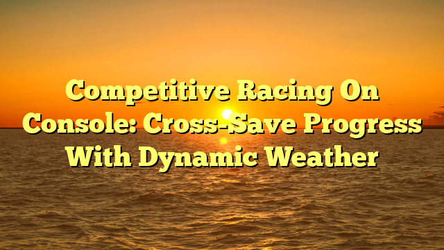 Competitive Racing On Console: Cross-Save Progress With Dynamic Weather