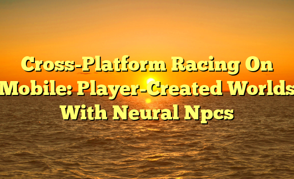 Cross-Platform Racing On Mobile: Player-Created Worlds With Neural Npcs