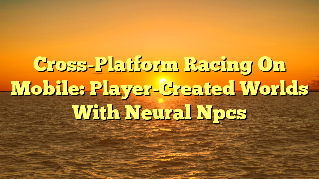 Cross-Platform Racing On Mobile: Player-Created Worlds With Neural Npcs