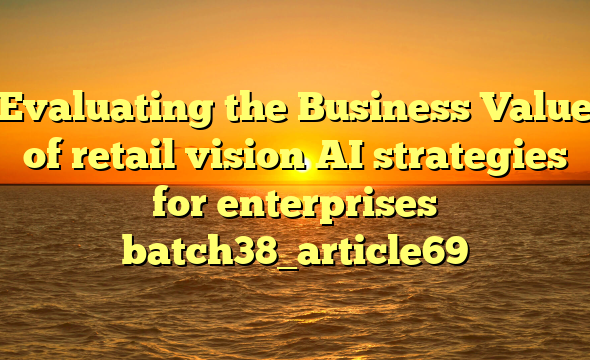 Evaluating the Business Value of retail vision AI strategies for enterprises batch38_article69
