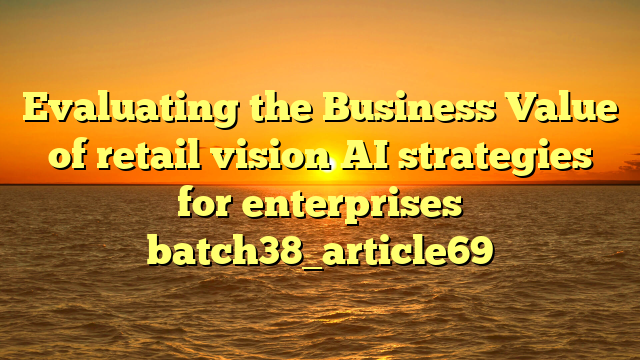 Evaluating the Business Value of retail vision AI strategies for enterprises batch38_article69