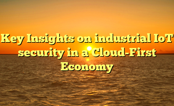 Key Insights on industrial IoT security in a Cloud-First Economy