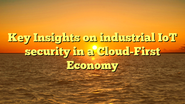 Key Insights on industrial IoT security in a Cloud-First Economy