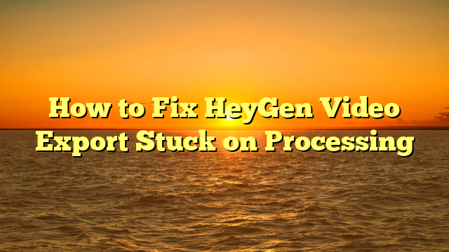 How to Fix HeyGen Video Export Stuck on Processing