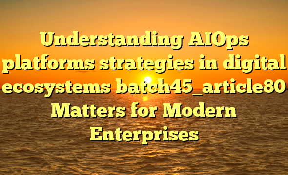 Understanding AIOps platforms strategies in digital ecosystems batch45_article80 Matters for Modern Enterprises
