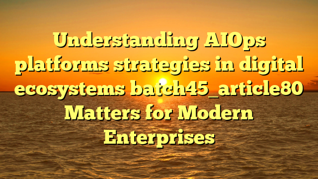 Understanding AIOps platforms strategies in digital ecosystems batch45_article80 Matters for Modern Enterprises